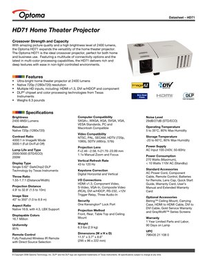 Page 1© Copyright 2008 Optoma Technology, Inc. DLP® and the DLP logo are registered trademarks of Texas Instruments. All sp\
ecifications subject to change at any time.
Datasheet – HD71
Brightness
2400 ANSI Lumens
Resolution
Native 720p (1280x720)
Contrast Ratio
4000:1 in ImageAI Mode
3000:1 (Full On/Full Off)
Lamp Life and Type
2000/3000 (STD/ECO)
200W
Display Type
Single 0.62 DarkChip2 DLP
Technology by Texas Instruments
Throw Ratio
1.55-1.7:1 (Distance/Width)
Projection Distance
4.9’ to 32.8’ (1.5 to 10m)...