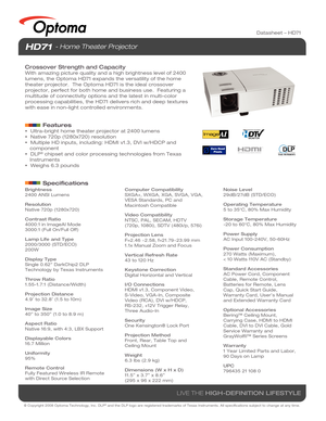 Page 1© Copyright 2008 Optoma Technology, Inc. DLP® and the DLP logo are registered trademarks of Texas Instruments. All sp\
ecifications subject to change at any time.
LIVE THE HIGH-DEFINITION LIFESTYLE
Datasheet – HD71
Brightness
2400 ANSI Lumens
Resolution
Native 720p (1280x720)
Contrast Ratio
4000:1 in ImageAI Mode
3000:1 (Full On/Full Off)
Lamp Life and Type
2000/3000 (STD/ECO)
200W
Display Type
Single 0.62 DarkChip2 DLP
Technology by Texas Instruments
Throw Ratio
1.55-1.7:1 (Distance/Width)
Projection...