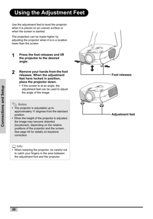 Page 2020
Connections and Setup
Using the Adjustment Feet
Use the adjustment feet to level the projector 
when it is placed on an uneven surface or 
when the screen is slanted.
The projection can be made higher by 
adjusting the projector when it is in a location 
lower than the screen.
1Press the foot releases and lift 
the projector to the desired 
angle.
2Remove your hands from the foot 
releases. When the adjustment 
feet have locked in position, 
place the projector down.
•If the screen is at an angle, the...