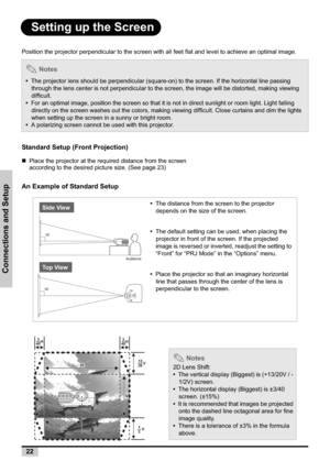 Page 2222
Connections and Setup
Setting up the Screen
Position the projector perpendicular to the screen with all feet flat and level to achieve an optimal image.
Standard Setup (Front Projection)
„Place the projector at the required distance from the screen 
according to the desired picture size. (See page 23)
An Example of Standard Setup
 Notes
•The projector lens should be perpendicular (square-on) to the screen. If the horizontal line passing 
through the lens center is not perpendicular to the screen, the...