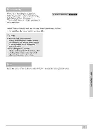 Page 3737
Basic Operation
Picture setting
This function stores Brightness, Contrast,
Color, Tint, Sharpnes s, Gamma, Color Temp,
Color Type, and White Enhance set in
“Picture”. Each stored se tting is reassigned to
each input mode.
Select “Picture Setting” from the “Picture” menu on the menu screen.
For operating the menu screen, see page 33.
Note
•  When RecallingSaved Contents:
When a saved memorynumber is selected,
the contents of the “Picture” menu changes
to the adjustment values of the saved
memory...