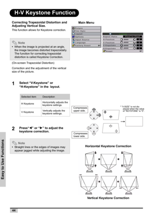 Page 4444
Easy to Use Functions
H-V Keystone Function
Correcting Trapezoidal Distortion and 
Adjusting Vertical Size.
This function allows for Keystone correction.
 Note
•When the image is projected at an angle, 
the image becomes distorted trapezoidally.
The function for correcting trapezoidal 
distortion is called Keystone Correction.
(On-screen Trapezoidal Distortion) 
Correction and the adjustment of the vertical 
size of the picture.
1Select “V-Keystone” or 
“H-Keystone” in the
!layout.
2W” or “X” to...