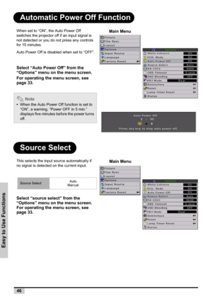 Page 4646
Easy to Use Functions
Automatic Power Off Function
Source Select
When set to “ON”, the Auto Power Off 
switches the projector off if an input signal is 
not detected or you do not press any controls 
for 15 minutes.
Auto Power Off is disabled when set to “OFF”.
Select “Auto Power Off” from the 
“Options” menu on the menu screen.
For operating the menu screen, see 
page 33.
 Note
•When the Auto Power Off function is set to 
“ON”, a warning, “Power OFF in 5 min.” 
displays five minutes before the power...