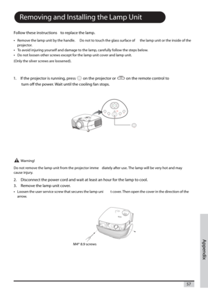 Page 57Appendix
57
Removing and Installing the Lamp Unit
Follow these instructions to replace the lamp.
•
Remove the lamp unit by the handle. Do not to touch the glass surface of the lamp unit or the inside of the
projector.
•To avoid injuring yourself and damage to the lamp, carefullyfollow the steps below.
•Do not loosen other screws except for the lamp unit cover and lamp unit.
(Only the silver screws are loosened).
1. If the projector is running, press on theprojector or on the remote control to
turn off...