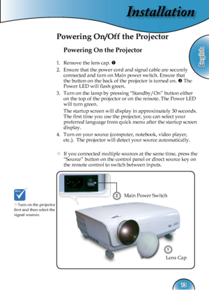 Page 13
Installation
English
13

Powering On the Projector
1.  Remove the lens cap. 
2.  Ensure that the power cord and signal cable are securely 
connected and turn on Main power switch. Ensure that 
the button on the back of the projector is turned on.  The 
Power LED will ﬂash green.
3.  Turn on the lamp by pressing “Standby/On” button either 
on the top of the projector or on the remote. The Power LED 
will turn green.
 The startup screen will display in approximately 30 seconds. 
The ﬁrst time you use...