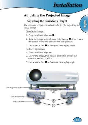 Page 15
Installation
English
15

Adjusting the Projected Image
Adjusting the Projector’s Height
Tilt-Adjustment Feet
Elevator Feet
The projector is equipped with elevator feet for adjusting the 
image height.
 To raise the image:
1.  Press the elevator button . 
2.  Raise the image to the desired height angle , then release  
  the button to lock the elevator feet into position.
3.  Use screw in feet  to ﬁne-tune the display angle. 
 To lower the image:
1.  Press the elevator button.
2.  Lower the image,...