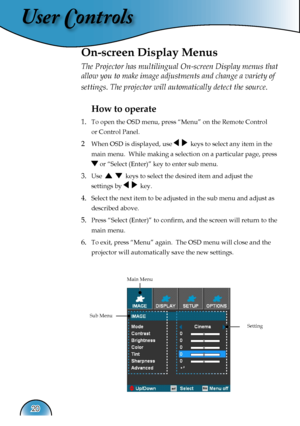 Page 20
User Controls
20

The Projector has multilingual On-screen Display menus that 
allow you to make image adjustments and change a variety of 
settings. The projector will automatically detect the source. 
How to operate 
1.  To open the OSD menu, press “Menu” on the Remote Control  
  or Control Panel.
2 When OSD is displayed, use     keys to select any item in the  
  main menu.  While making a selection on a particular page, press  
  or “Select (Enter)” key to enter sub menu.
3. Use      keys to select...