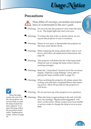 Page 3
Usage Notice
English
3

Precautions
 
Please follow all warnings, precautions and mainte-
nance as recommended in this user’s guide.
▀■ Warning-  Do not look into the projector’s lens when the lamp 
is on.  The bright light may hurt your eyes.
▀■ Warning-  To reduce the risk of ﬁre or electric shock, do not  
expose this projector to rain or moisture.
▀■ Warning-  Please do not open or disassemble the projector as 
this may cause electric shock.
▀■ Warning-  When replacing the lamp, please allow unit to...