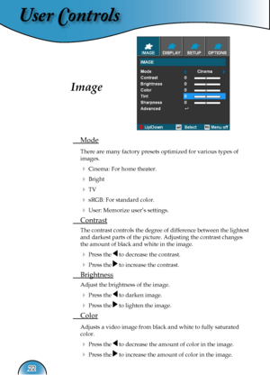 Page 22
User Controls
22

Image
 Mode
 There are many factory presets optimized for various types of  
  images.  
  Cinema: For home theater.
  Bright
  TV
  sRGB: For standard color.
  User: Memorize user’s settings.
 Contrast
 The contrast controls the degree of difference between the lightest  
  and darkest parts of the picture. Adjusting the contrast changes  
  the amount of black and white in the image.
  Press the  to decrease the contrast.
  Press the  to increase the contrast.
 Brightness...