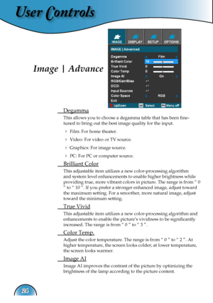 Page 24
User Controls
24

Image | Advance
 Degamma
This allows you to choose a degamma table that has been ﬁne- 
tuned to bring out the best image quality for the input.
  Film: For home theater.
  Video: For video or TV source.
  Graphics: For image source.
  PC: For PC or computer source.
 Brilliant Color
This adjustable item utilizes a new color-processing algorithm 
and system level enhancements to enable higher brightness while 
providing true, more vibrant colors in picture. The range is from “ 0 
”...