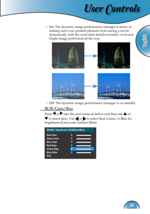 Page 25
User Controls
English
25

  On: The dynamic image performance manager is active in  
making sure your greatest pleasure from seeing a movie         
dynamically with the most dark details revealed, vivid and 
bright image performed all the way.
  Off: The dynamic image performance manager is on standby.
 RGB/Gain/Bias
Press  or  into the next menu as below and then use  or  
 to select item. Use  or  to select Red, Green, or Blue for  
brightness (Gain) and contrast (Bias). 
   