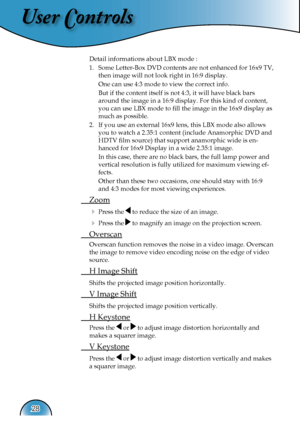 Page 28
User Controls
28

 Detail informations about LBX mode :
  1.   Some Letter-Box DVD contents are not enhanced for 16x9 TV, 
then image will not look right in 16:9 display. 
    One can use 4:3 mode to view the correct info. 
    But if the content itself is not 4:3, it will have black bars 
around the image in a 16:9 display. For this kind of content, 
you can use LBX mode to ﬁll the image in the 16x9 display as 
much as possible. 
  2.   If you use an external 16x9 lens, this LBX mode also allows 
you...