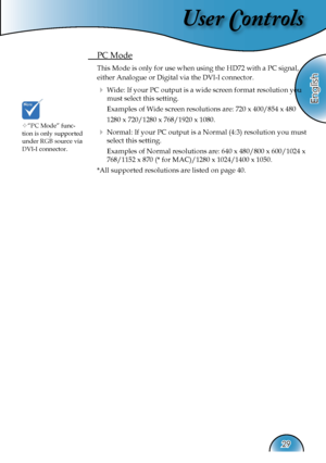 Page 29
User Controls
English
29

 PC Mode
 This Mode is only for use when using the HD72 with a PC signal, 
either Analogue or Digital via the DVI-I connector.
  Wide: If your PC output is a wide screen format resolution you 
must select this setting.
    Examples of Wide screen resolutions are: 720 x 400/854 x 480
    1280 x 720/1280 x 768/1920 x 1080.
  Normal: If your PC output is a Normal (4:3) resolution you must 
select this setting.
    Examples of Normal resolutions are: 640 x 480/800 x 600/1024 x...