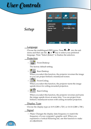 Page 30
User Controls
30

 Language
  Choose the multilingual OSD menu. Press  or   into the sub  
  menu and then use the   or  key to select your preferred  
  language. Press “Select (Enter)” to ﬁnalize the selection.  
 Projection
     Front-Desktop 
    The factory default setting. 
     Rear-Desktop 
    When you select this function, the projector reverses the image  
    so you can project behind a translucent screen.
     Front-Ceiling 
    When you select this function, the projector turns the...