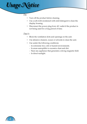 Page 4
Usage Notice
4

Do:
  Turn off the product before cleaning.
  Use a soft cloth moistened with mild detergent to clean the  
    display housing.
  Disconnect the power plug from AC outlet if the product is 
     not being used for a long period of time.
Don’t:
  Block the ventilation slots and openings on the unit.
  Use abrasive cleaners, waxes or solvents to clean the unit.
  Use under the following conditions:
   -  In extremely hot, cold or humid environments.
    -  In areas susceptible to...