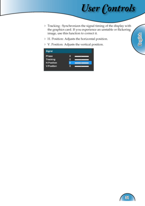 Page 31
User Controls
English
31

  Tracking : Synchronizes the signal timing of the display with  
    the graphics card. If you experience an unstable or ﬂickering  
    image, use this function to correct it.
  H. Position: Adjusts the horizontal position.
  V. Position: Adjusts the vertical position.  