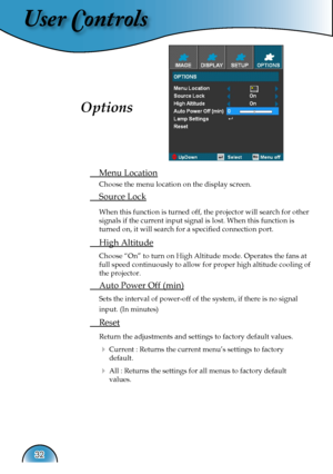 Page 32
User Controls
32

 Menu Location
  Choose the menu location on the display screen.
 Source Lock
 When this function is turned off, the projector will search for other 
signals if the current input signal is lost. When this function is 
turned on, it will search for a speciﬁed connection port.
 High Altitude
 Choose “On” to turn on High Altitude mode. Operates the fans at 
full speed continuously to allow for proper high altitude cooling of 
the projector.
 Auto Power Off (min)
 Sets the interval of...