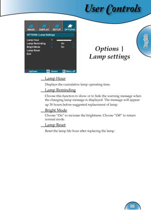 Page 33
User Controls
English
33

 Lamp Hour
 Displays the cumulative lamp operating time.
 Lamp Reminding
 Choose this function to show or to hide the warning message when 
the changing lamp message is displayed. The message will appear 
up 30 hours before suggested replacement of lamp. 
 Bright Mode
 Choose “On” to increase the brightness. Choose ”Off” to return 
normal mode.
 Lamp Reset
 Reset the lamp life hour after replacing the lamp. 
Options | 
Lamp settings  