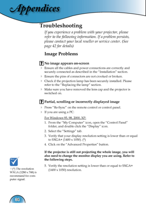 Page 34
Appendices
34

Image Problems
 No image appears on-screen
 Ensure all the cables and power connections are correctly and  
  securely connected as described in the “Installation” section.
 Ensure the pins of connectors are not crooked or broken.
 Check if the projection lamp has been securely installed. Please  
  refer to the “Replacing the lamp” section.
 Make sure you have removed the lens cap and the projector is  
  switched on.
 Partial, scrolling or incorrectly displayed image
 Press...