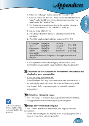 Page 35
Appendices
English
35

 6.  Select the “Change” button under the “Monitor” tab.
  7.  Click on “Show all devices.” Next, select “Standard monitor  
    types” under the SP box; choose the resolution mode you  
    need under the “Models” box. 
  8.  Verify that the resolution setting of the monitor display is  
    lower than or equal to SXGA+ (1400 x 1050). (*)
  If you are using a Notebook:
  1.  First, follow the steps above to adjust resolution of the    
    computer.
  2.  Press the toggle output...