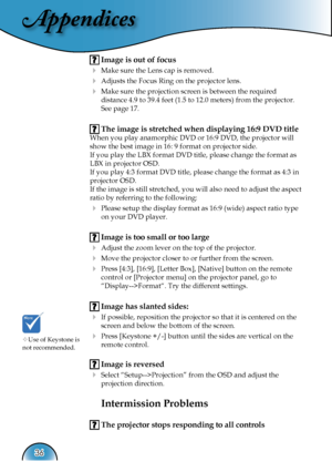 Page 36
Appendices
36

 Image is out of focus
 Make sure the Lens cap is removed.
  Adjusts the Focus Ring on the projector lens.  
  Make sure the projection screen is between the required    
  distance 4.9 to 39.4 feet (1.5 to 12.0 meters) from the projector.  
  See page 17.
 The image is stretched when displaying 16:9 DVD title
When you play anamorphic DVD or 16:9 DVD, the projector will 
show the best image in 16: 9 format on projector side.
If you play the LBX format DVD title, please change the...