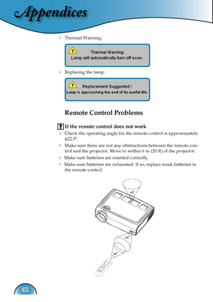 Page 38
Appendices
38

 Thermal Warning: 
 
   
 
 Replacing the lamp: 
 
   
 
Remote Control Problems
 If the remote control does not work
  Check the operating angle for the remote control is approximately 
±22.5°.
 Make sure there are not any obstructions between the remote con-
trol and the projector. Move to within 6 m (20 ft) of the projector.
 Make sure batteries are inserted correctly.
 Make sure batteries are exhausted. If so, replace weak batteries in 
the remote control.   