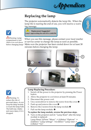 Page 39
Appendices
English
39

Replacing the lamp
The projector automatically detects the lamp life.  When the 
lamp life is nearing the end of use, you will receive a warn-
ing message.
When you see this message, please contact your local reseller 
or service center to change the lamp as soon as possible. 
Make sure the projector has been cooled down for at least 30 
minutes before changing the lamp. 
Warning: Lamp compartment is hot!  Allow it to cool down before changing lamp!
Warning: To reduce the risk of...