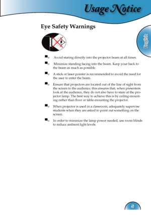 Page 5
Usage Notice
English
5

Eye Safety Warnings
 
▀■  Avoid staring directly into the projector beam at all times.
▀■  Minimize standing facing into the beam. Keep your back to 
the beam as much as possible.
▀■ A stick or laser pointer is recommended to avoid the need for 
the user to enter the beam. 
▀■ Ensure that projectors are located out of the line of sight from 
the screen to the audience; this ensures that, when presenters 
look at the audience, they do not also have to stare at the pro-
jector...