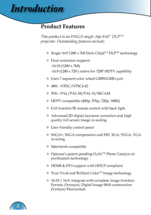 Page 6
Introduction
6

Product Features
 
This product is an WXGA single chip 0.65” DLPTM    
projector. Outstanding features include:
  Single 16:9 1280 x 768 Dark Chip2TM DLPTM technology
  Dual resolution support: 
    -16:10 (1280 x 768)
    -16:9 (1280 x 720 ) native for 720P HDTV capability
  Uses 7 segment color wheel GRBWGRB cycle
  480i - NTSC/NTSC4.43
   576i - PAL/PAL-M/PAL-N/SECAM
   HDTV compatible (480p, 576p, 720p, 1080i)
  Full function IR remote control with back light
  Advanced 2D...