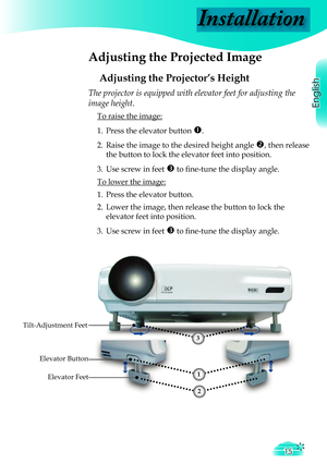 Page 15
Installation
English
15

 Adjusting the Projected Image
Adjusting the Projector’s Height
Tilt-Adjustment Feet
Elevator Feet
The projector is equipped with elevator feet for adjusting the 
image height.
 To raise the image:
1.  Press the elevator button 
. 
2.  Raise the image to the desired height angle 
, then release  
  the button to lock the elevator feet into position.
3.  Use screw in feet 
 to ﬁ  ne-tune the display angle. 
 To lower the image:
1.  Press the elevator button.
2.  Lower the...