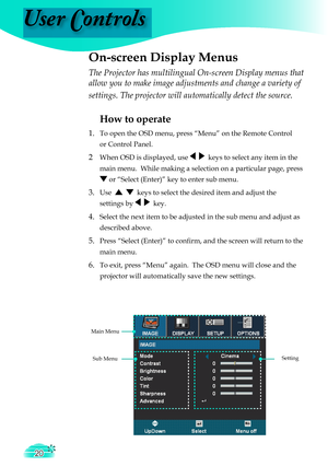 Page 20
User Controls
20

The Projector has multilingual On-screen Display menus that 
allow you to make image adjustments and change a variety of 
settings. The projector will automatically detect the source. 
How to operate 
1.  To open the OSD menu, press “Menu” on the Remote Control  
  or Control Panel.
2 When OSD is displayed, use     keys to select any item in the  
  main menu.  While making a selection on a particular page, press  
  or “Select (Enter)” key to enter sub menu.
3. Use      keys to select...