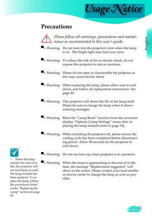 Page 3
English

Usage Notice
3

 Precautions
 
Please follow all warnings, precautions and mainte-
nance as recommended in this user’s guide.
▀■ Warning-  Do not look into the projector’s lens when the lamp 
is on.  The bright light may hurt your eyes.
▀■ Warning-  To reduce the risk of ﬁ  re or electric shock, do not  
expose this projector to rain or moisture.
▀■ Warning-  Please do not open or disassemble the projector as 
this may cause electric shock.
▀■ Warning-  When replacing the lamp, please allow...