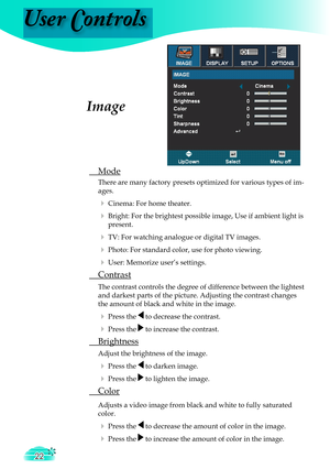 Page 22
User Controls
22

Image
 Mode
There are many factory presets optimized for various types of im-
ages.
 Cinema: For home theater.
 Bright: For the brightest possible image, Use if ambient light is 
present.
 TV: For watching analogue or digital TV images.
 Photo: For standard color, use for photo viewing.
 User: Memorize user’s settings.
 Contrast
 The contrast controls the degree of difference between the lightest  
  and darkest parts of the picture. Adjusting the contrast changes  
  the amount...