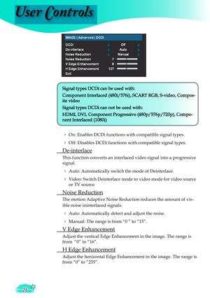 Page 26
User Controls
26

Signal types DCDi can be used with:

Component Interlaced (480i/576i), SCART RGB, S-video, Compos-

ite video

Signal types DCDi can not be used with:

HDMI, DVI, Component Progressive (
480p/576
p/720p
), 
Compo-

nent Interlaced (1080i)

  On: Enables DCDi functions with compatible signal types.
  Off: Disables DCDi functions with compatible signal types.
 De-interlace
This function converts an interlaced video signal into a progressive 
signal.
  Auto: Automatically switch the...