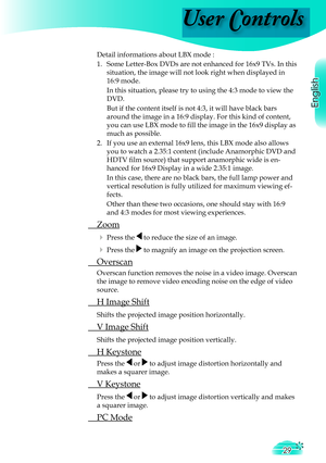 Page 29
User Controls
English
29

 Detail informations about LBX mode :
  1.   Some Letter-Box DVDs are not enhanced for 16x9 TVs. In this 
situation, the image will not look right when displayed in 
16:9 mode. 
    In this situation, please try to using the 4:3 mode to view the 
DVD.
    But if the content itself is not 4:3, it will have black bars 
around the image in a 16:9 display. For this kind of content, 
you can use LBX mode to ﬁ  ll the image in the 16x9 display as 
much as possible. 
  2.   If you use...