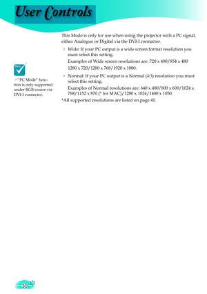 Page 30
User Controls
30

 This Mode is only for use when using the projector with a PC signal, 
either Analogue or Digital via the DVI-I connector.
  Wide: If your PC output is a wide screen format resolution you 
must select this setting.
    Examples of Wide screen resolutions are: 720 x 400/854 x 480
    1280 x 720/1280 x 768/1920 x 1080
.
  Normal: If your PC output is a Normal (4:3) resolution you must 
select this setting.
    Examples of Normal resolutions are: 640 x 480/800 x 600/1024 x 
768/1152 x...