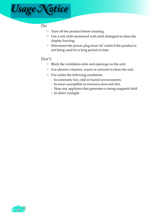 Page 4
Usage Notice
4

Do:
  Turn off the product before cleaning.
  Use a soft cloth moistened with mild detergent to clean the  
    display housing.
  Disconnect the power plug from AC outlet if the product is 
     not being used for a long period of time.
Don’t:
  Block the ventilation slots and openings on the unit.
  Use abrasive cleaners, waxes or solvents to clean the unit.
  Use under the following conditions:
   -  In extremely hot, cold or humid environments.
    -  In areas susceptible to...