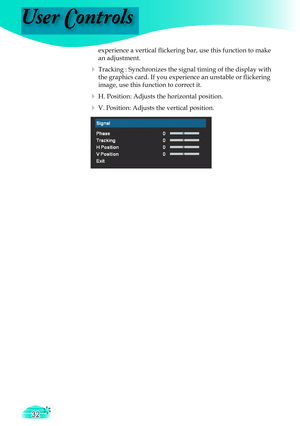 Page 32
User Controls
32

    experience a vertical ﬂ  ickering bar, use this function to make  
    an adjustment.
  Tracking : Synchronizes the signal timing of the display with  
    the graphics card. If you experience an unstable or ﬂ  ickering  
    image, use this function to correct it.
  H. Position: Adjusts the horizontal position.
  V. Position: Adjusts the vertical position.  