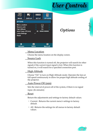 Page 33
User Controls
English
33

 Menu Location
  Choose the menu location on the display screen.
 Source Lock
 When this function is turned off, the projector will search for other 
signals if the current input signal is lost. When this function is 
turned on, it will search for a speciﬁ  ed connection port.
 High Altitude
 Choose “On” to turn on High Altitude mode. Operates the fans at 
full speed continuously to allow for proper high altitude cooling of 
the projector.
 Auto Power Off (min)
 Sets the...