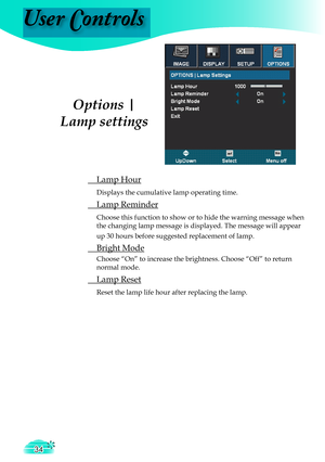 Page 34
User Controls
34
 Lamp Hour
 Displays the cumulative lamp operating time.
 Lamp Reminder
 Choose this function to show or to hide the warning message when 
the changing lamp message is displayed. The message will appear 
up 30 hours before suggested replacement of lamp. 
 Bright Mode
 Choose “On” to increase the brightness. Choose “Off” to return 
normal mode.
 Lamp Reset
 Reset the lamp life hour after replacing the lamp. 
Options | 
Lamp settings
User Controls  