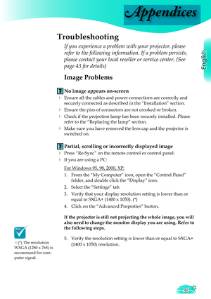 Page 35
Appendices
English
35
 Image Problems
 No image appears on-screen
 Ensure all the cables and power connections are correctly and 
securely connected as described in the “Installation” section.
 Ensure the pins of connectors are not crooked or broken.
 Check if the projection lamp has been securely installed. Please 
refer to the “Replacing the lamp” section.
 Make sure you have removed the lens cap and the projector is 
switched on.
 Partial, scrolling or incorrectly displayed image
 Press...