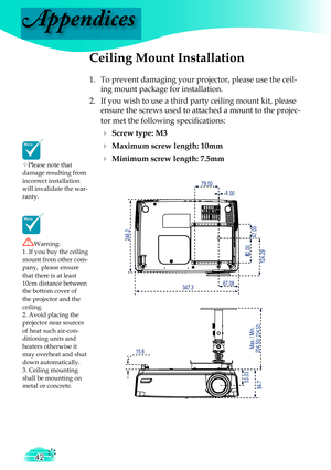 Page 42
Appendices
42

4
7
.
0
0

8
2
.
0
0

1
.
0
0

7
9
.
5
0

1
2
4
.
2
9

6
7
.
0
8

5
3
.
3
3

/
2
5
4
.
5
0

2
0
4
.
5
0
M
a
x
.
/
M
i
n
.

3
4
7
.
3

2
4
6
.
2

1
5
.
6

9
4
.
7

Please note that damage resulting from incorrect installation will invalidate the war-ranty.
Ceiling Mount Installation
1.  To prevent damaging your projector, please use the ceil-
ing mount package for installation.
2.  If you wish to use a third party ceiling mount kit, please 
ensure the screws used to attached a mount to...