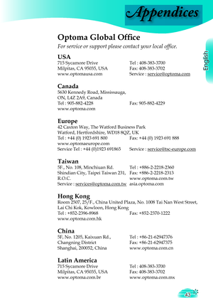 Page 43
Appendices
English
43

Optoma Global Ofﬁ  ce
For service or support please contact your local ofﬁ ce.
USA
715 Sycamore Drive  Tel : 408-383-3700
Milpitas, CA 95035, USA  Fax: 408-383-3702
www.optomausa.comService : service@optoma.comservice@optoma.com
Canada
5630 Kennedy Road, Mississauga,
ON, L4Z 2A9, Canada
Tel : 905-882-4228Fax: 905-882-4229
www.optoma.com
Europe
42 Caxton Way, The Watford Business Park 
Watford, Hertfordshire, WD18 8QZ, UK
Tel : +44 (0) 1923 691 800  Fax: +44 (0) 1923 691 888...