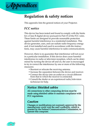 Page 44
Appendices
44

Regulation & safety notices
This appendix lists the general notices of your Projector.
FCC notice 
This device has been tested and found to comply with the limits 
for a Class B digital device pursuant to Part 15 of the FCC rules. 
These limits are designed to provide reasonable protection 
against harmful interference in a residential installation. This 
device generates, uses, and can radiate radio frequency energy 
and, if not installed and used in accordance with the instruc-
tions,...