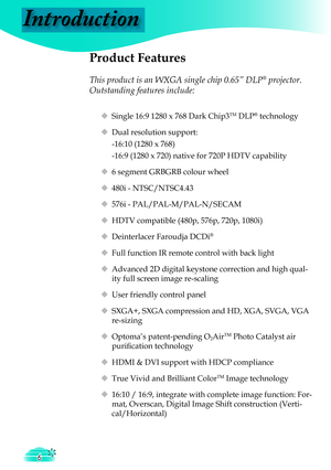 Page 6
Introduction
6

 Product Features
 
This product is an WXGA single chip 0.65” DLP® projector. 
Outstanding features include:
 Single 16:9 1280 x 768 Dark Chip3TM DLP® technology
 Dual resolution support: 
  -16:10 (1280 x 768)
  -16:9 (1280 x 720) native for 720P HDTV capability
 6 segment GRBGRB colour wheel
 480i - NTSC/NTSC4.43
 576i - PAL/PAL-M/PAL-N/SECAM
 HDTV compatible (480p, 576p, 720p, 1080i)
 Deinterlacer Faroudja DCDi®
 Full function IR remote control with back light
 Advanced 2D...