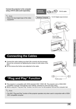 Page 19Connections and Setup
19
Connecting the Cables
„Connect the cable making sure that it fits correctly into the terminal. 
Secure the connectors by tightening the screws on both sides of the 
plug.
„Do not remove the ferrite cores attached to the cable.
“Plug and Play” Function
„This projector is compatible with VESA-standard DDC 1/DDC 2B. The projector and a VESA DDC 
compatible computer automatically send settings, allowing for quick and easy setup.
„Before using the “Plug and Play” function, be sure to...