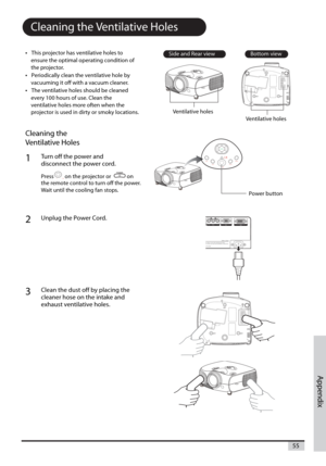 Page 55Appendix
55
Cleaning the Ventilative Holes
•This projector has ventilative holes to
ensure the optimal operating condition of
the projector.
•Periodically clean the ventilative hole by
vacuuming it off with a vacuum cleaner.
•The ventilative holes should be cleaned
every 100 hours of use. Clean the
ventilative holes more often when the
projector is used in dirty or smoky locations.
Cleaning the 
Ventilative Holes
1Turn off the power and
disconnect the power cord.
Press on the projector or             on...