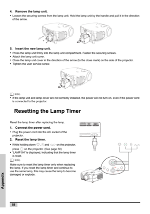Page 5858
Appendix
4. Remove the lamp unit.
•
Loosen the securing screws from the lamp unit. Hold the lamp unit by the handle and pull it in the direction 
of the arrow.
   
5. Insert the new lamp unit.
•
Press the lamp unit firmly into the lamp unit compartment. Fasten the securing screws.
•Attach the lamp unit cover.
•Close the lamp unit cover in the direction of the arrow (to the close mark) on the side of the projector. 
•Tighten the user service screw.
 Info
•
If the lamp unit and lamp cover are not...
