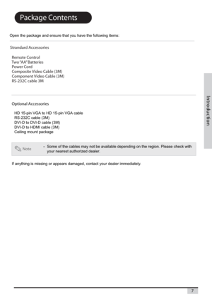 Page 7n o i t c u d o r t
n I
7
Package Contents
Open the package and ensure that you have the following items:
If anything is missing or appears damaged, contact your dealer immediately.
Note•Some of the cables may not be available depending on the region. Please check with
your nearest authorized dealer.
Optional Accessories
HD 15-pin VGA to HD 15-pin VGA cable
RS-232C cable (3M)
DVI-D to DVI-D cable (3M)
DVI-D to HDMI cable (3M)
Ceiling mount package
Strandard Accessories
  Remote Control
  Two “AA”...