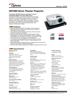 Page 1
Datasheet – HD7300
© Copyright 2006 Optoma Technology, Inc. DLP® and the DLP logo are registered trademarks of Texas Instruments. All sp\
ecifications subject to change at any time.
HD7300 Home Theater Projector
The Optoma HD7300 Projector and Video Processor 
Combination Makes the Finest 720p Picture.The Optoma HD7300 is a top-of-the-line 720p DLP® home theater projector and a studio-quality imaging processor.  Featuring Texas Instruments’ DarkChip3™ technology, the HD7300 is a unique projection system...